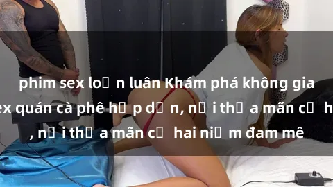 phim sex loạn luân Khám phá không gian độc đáo tại sex quán cà phê hấp dẫn, nơi thỏa mãn cả hai niềm đam mê