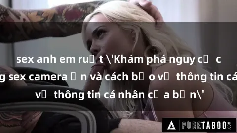 sex anh em ruột 'Khám phá nguy cơ của việc sử dụng sex camera ẩn và cách bảo vệ thông tin cá nhân của bạn'