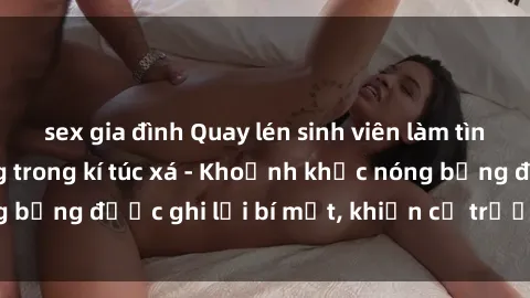 sex gia đình Quay lén sinh viên làm tình ngay trên giường trong kí túc xá - Khoảnh khắc nóng bỏng được ghi lại bí mật, khiến cả trường học xôn xao.