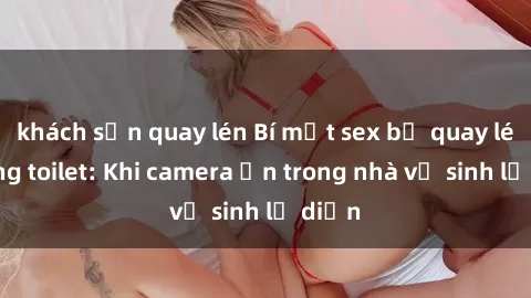 khách sạn quay lén Bí mật sex bị quay lén trong toilet: Khi camera ẩn trong nhà vệ sinh lộ diện