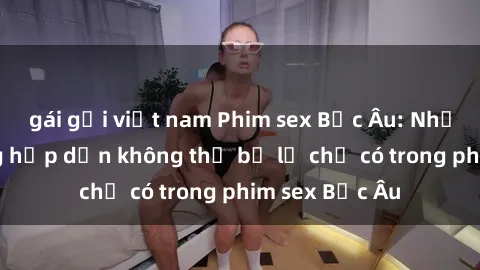 gái gọi việt nam Phim sex Bắc Âu: Những cảnh nóng hấp dẫn không thể bỏ lỡ chỉ có trong phim sex Bắc Âu