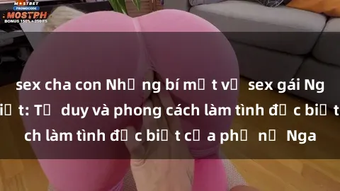 sex cha con Những bí mật về sex gái Nga mà bạn chưa biết: Tư duy và phong cách làm tình đặc biệt của phụ nữ Nga