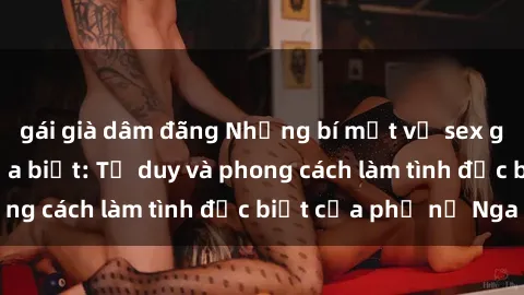 gái già dâm đãng Những bí mật về sex gái Nga mà bạn chưa biết: Tư duy và phong cách làm tình đặc biệt của phụ nữ Nga