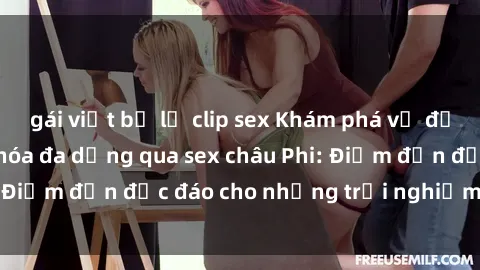 gái việt bị lộ clip sex Khám phá vẻ đẹp tự nhiên và văn hóa đa dạng qua sex châu Phi: Điểm đến độc đáo cho những trải nghiệm khó quên