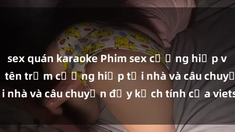 sex quán karaoke Phim sex cưỡng hiếp vietsub: Nữ sinh bị tên trộm cưỡng hiếp tại nhà và câu chuyện đầy kịch tính của vietsub