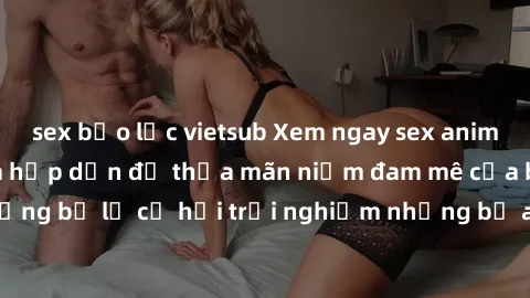 sex bạo lực vietsub Xem ngay sex anime vietsub cực hot và hấp dẫn để thỏa mãn niềm đam mê của bạn! Đừng bỏ lỡ cơ hội trải nghiệm những bộ anime đỉnh cao chỉ có tại đây!