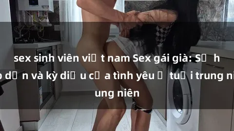 sex sinh viên việt nam Sex gái già: Sự hấp dẫn và kỳ diệu của tình yêu ở tuổi trung niên
