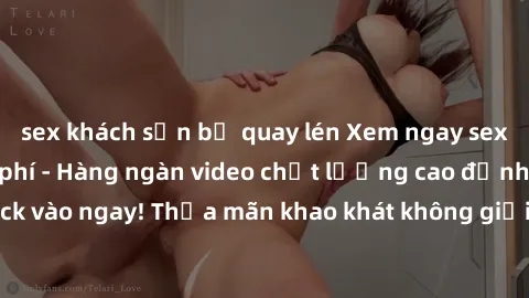 sex khách sạn bị quay lén Xem ngay sex jav full HD miễn phí - Hàng ngàn video chất lượng cao đỉnh cao chỉ cần click vào ngay! Thỏa mãn khao khát không giới hạn, đón chờ những trải nghiệm mới lạ!