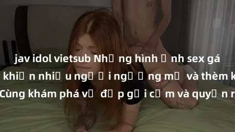 jav idol vietsub Những hình ảnh sex gái sinh viên Việt Nam khiến nhiều người ngưỡng mộ và thèm khát. Cùng khám phá vẻ đẹp gợi cảm và quyến rũ của những cô gái trẻ này.