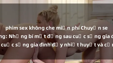 phim sex không che miễn phí Chuyện sex gái Việt có chồng: Những bí mật đằng sau cuộc sống gia đình đầy nhiệt huyết và cảm xúc