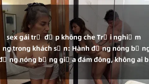 sex gái trẻ đẹp không che Trải nghiệm sex sinh viên sôi động trong khách sạn: Hành động nóng bỏng giữa đám đông, không ai bị bỏ lỡ