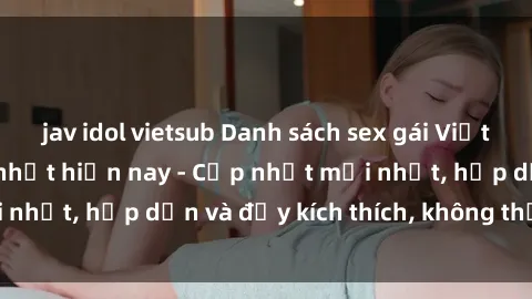 jav idol vietsub Danh sách sex gái Việt Nam sinh viên hot nhất hiện nay - Cập nhật mới nhất, hấp dẫn và đầy kích thích, không thể bỏ qua!