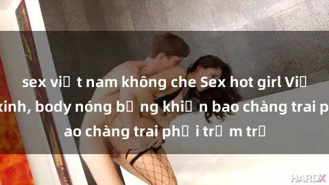 sex việt nam không che Sex hot girl Việt Nam: Mặt xinh, body nóng bỏng khiến bao chàng trai phải trầm trồ