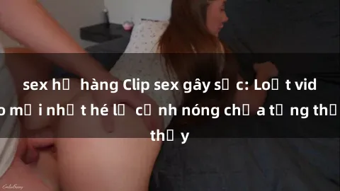 sex họ hàng Clip sex gây sốc: Loạt video mới nhất hé lộ cảnh nóng chưa từng thấy