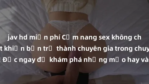 jav hd miễn phí Cẩm nang sex không che: Những bí quyết khiến bạn trở thành chuyên gia trong chuyện ấy! Đọc ngay để khám phá những mẹo hay và bí quyết tình dục không che.