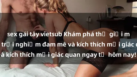 sex gái tây vietsub Khám phá thế giới mới của sex online: trải nghiệm đam mê và kích thích mọi giác quan ngay từ hôm nay!