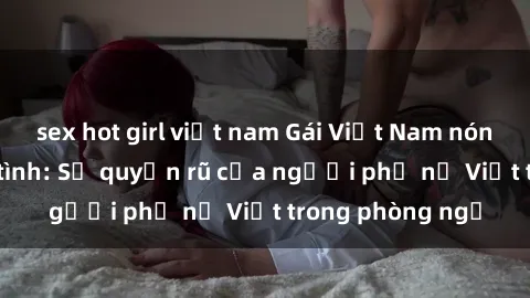 sex hot girl việt nam Gái Việt Nam nóng bỏng khi làm tình: Sự quyến rũ của người phụ nữ Việt trong phòng ngủ