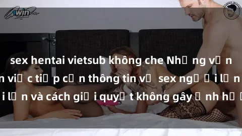 sex hentai vietsub không che Những vấn đề liên quan đến việc tiếp cận thông tin về sex người lớn và cách giải quyết không gây ảnh hưởng đến trẻ em