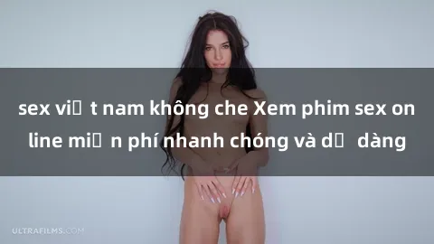 sex việt nam không che Xem phim sex online miễn phí nhanh chóng và dễ dàng