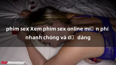 phim sex Xem phim sex online miễn phí nhanh chóng và dễ dàng