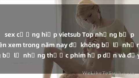 sex cưỡng hiếp vietsub Top những bộ phim sex hay nhất nên xem trong năm nay để không bỏ lỡ những thước phim hấp dẫn và đầy kịch tính.
