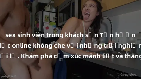 sex sinh viên trong khách sạn Tận hưởng cuộc sống tình dục online không che với những trải nghiệm độc đáo và mới lạ. Khám phá cảm xúc mãnh liệt và thăng hoa cùng đối tác tại các trang web chuyên nghiệ