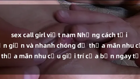 sex call girl việt nam Những cách tải phim sex về máy đơn giản và nhanh chóng để thỏa mãn nhu cầu giải trí của bạn ngay tại nhà