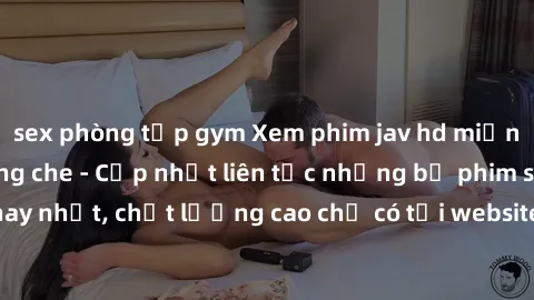 sex phòng tập gym Xem phim jav hd miễn phí đỉnh cao không che - Cập nhật liên tục những bộ phim sex hay nhất, chất lượng cao chỉ có tại website chuyên nghiệp hàng đầu.