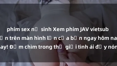 phim sex nữ sinh Xem phim JAV vietsub mới nhất và hấp dẫn trên màn hình lớn của bạn ngay hôm nay! Đắm chìm trong thế giới tình ái đầy nóng bỏng và kích thích.