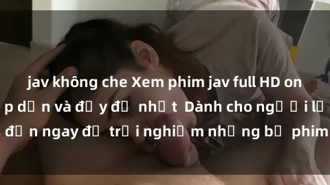 jav không che Xem phim jav full HD online miễn phí - Hấp dẫn và đầy đủ nhất  Dành cho người lớn, đến ngay để trải nghiệm những bộ phim hấp dẫn và hấp dẫn.