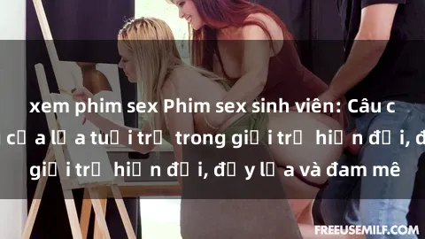 xem phim sex Phim sex sinh viên: Câu chuyện nóng bỏng của lứa tuổi trẻ trong giới trẻ hiện đại, đầy lửa và đam mê