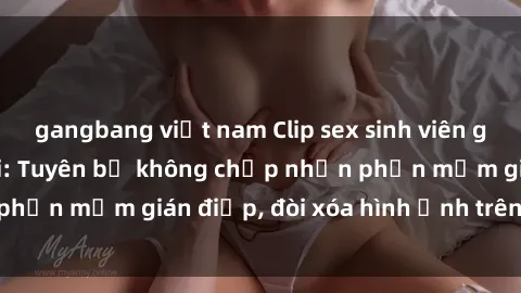 gangbang việt nam Clip sex sinh viên gây sốt mạng xã hội: Tuyên bố không chấp nhận phần mềm gián điệp, đòi xóa hình ảnh trên internet