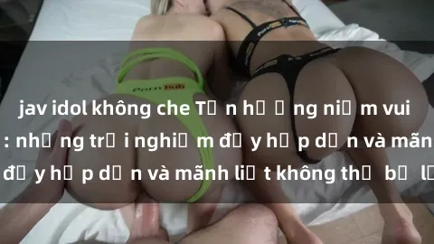 jav idol không che Tận hưởng niềm vui của sex với gái trẻ: những trải nghiệm đầy hấp dẫn và mãnh liệt không thể bỏ lỡ