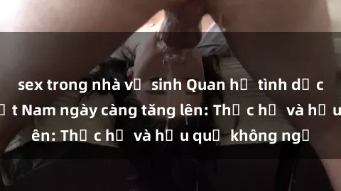 sex trong nhà vệ sinh Quan hệ tình dục của nữ sinh Việt Nam ngày càng tăng lên: Thực hư và hậu quả không ngờ