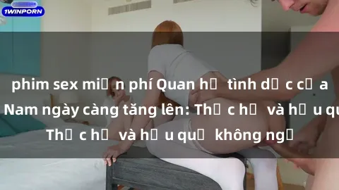 phim sex miễn phí Quan hệ tình dục của nữ sinh Việt Nam ngày càng tăng lên: Thực hư và hậu quả không ngờ