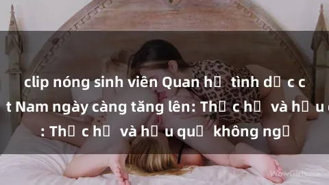 clip nóng sinh viên Quan hệ tình dục của nữ sinh Việt Nam ngày càng tăng lên: Thực hư và hậu quả không ngờ