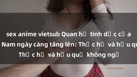 sex anime vietsub Quan hệ tình dục của nữ sinh Việt Nam ngày càng tăng lên: Thực hư và hậu quả không ngờ