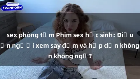 sex phòng tắm Phim sex học sinh: Điều gì khiến người xem say đắm và hấp dẫn không ngờ?