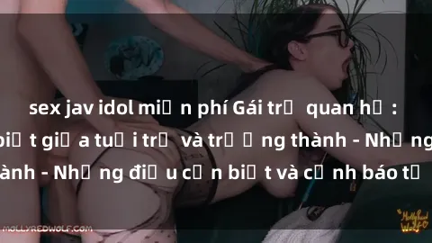 sex jav idol miễn phí Gái trẻ quan hệ: Mối quan hệ khác biệt giữa tuổi trẻ và trưởng thành - Những điều cần biết và cảnh báo từ chuyên gia