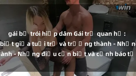 gái bị trói hiếp dâm Gái trẻ quan hệ: Mối quan hệ khác biệt giữa tuổi trẻ và trưởng thành - Những điều cần biết và cảnh báo từ chuyên gia