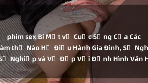 phim sex Bí Mật về Cuộc Sống Của Các MILF Việt Nam: Làm thế Nào Họ Điều Hành Gia Đình, Sự Nghiệp và Vẻ Đẹp Với Định Hình Văn Hóa Đương Đại