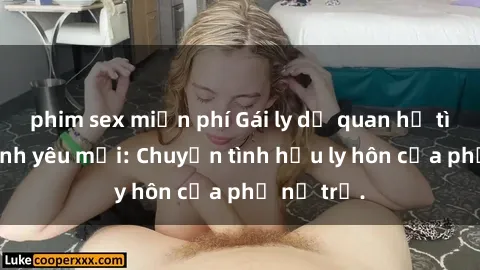 phim sex miễn phí Gái ly dị quan hệ tìm kiếm tình yêu mới: Chuyện tình hậu ly hôn của phụ nữ trẻ.