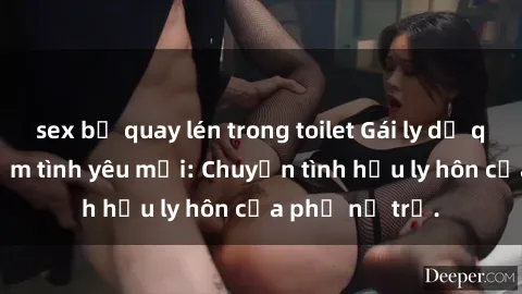 sex bị quay lén trong toilet Gái ly dị quan hệ tìm kiếm tình yêu mới: Chuyện tình hậu ly hôn của phụ nữ trẻ.