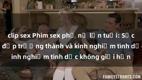 clip sex Phim sex phụ nữ lớn tuổi: Sức hút đằng sau vẻ đẹp trưởng thành và kinh nghiệm tình dục không giới hạn