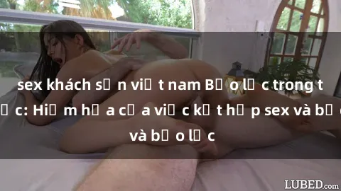 sex khách sạn việt nam Bạo lực trong tình dục: Hiểm họa của việc kết hợp sex và bạo lực