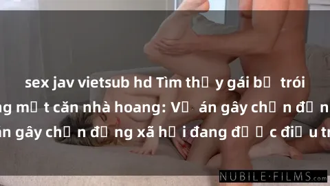 sex jav vietsub hd Tìm thấy gái bị trói và bị hiếp dâm trong một căn nhà hoang: Vụ án gây chấn động xã hội đang được điều tra vào.