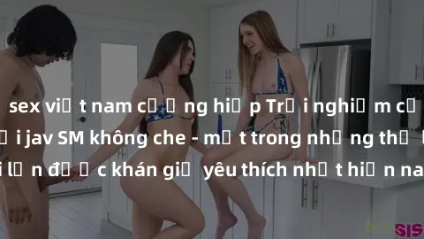 sex việt nam cưỡng hiếp Trải nghiệm cảm xúc thăng hoa với jav SM không che - một trong những thể loại phim người lớn được khán giả yêu thích nhất hiện nay. Đảm bảo đem lại sự hấp dẫn, kích thích tối đ