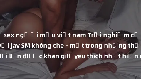 sex người mẫu việt nam Trải nghiệm cảm xúc thăng hoa với jav SM không che - một trong những thể loại phim người lớn được khán giả yêu thích nhất hiện nay. Đảm bảo đem lại sự hấp dẫn, kích thích tối đa