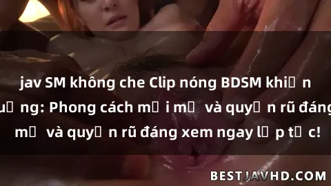 jav SM không che Clip nóng BDSM khiến người xem phát cuồng: Phong cách mới mẻ và quyến rũ đáng xem ngay lập tức!