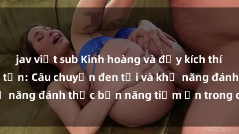 jav việt sub Kinh hoàng và đầy kích thích với phim sex tra tấn: Câu chuyện đen tối và khả năng đánh thức bản năng tiềm ẩn trong con người